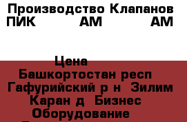 Производство Клапанов ПИК 165-0,4 АМ, 165-2,5 АМ › Цена ­ 125 - Башкортостан респ., Гафурийский р-н, Зилим-Каран д. Бизнес » Оборудование   . Башкортостан респ.